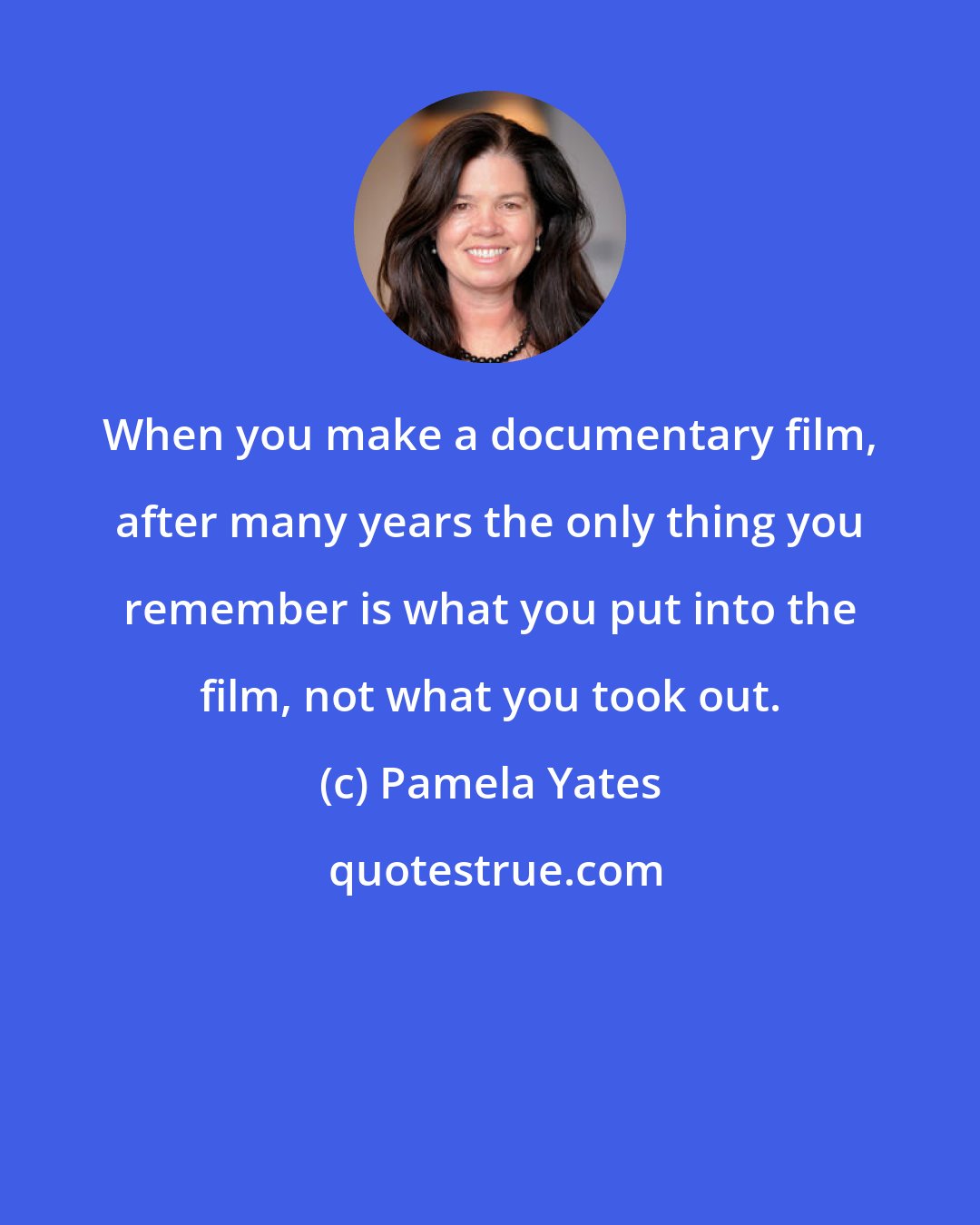 Pamela Yates: When you make a documentary film, after many years the only thing you remember is what you put into the film, not what you took out.