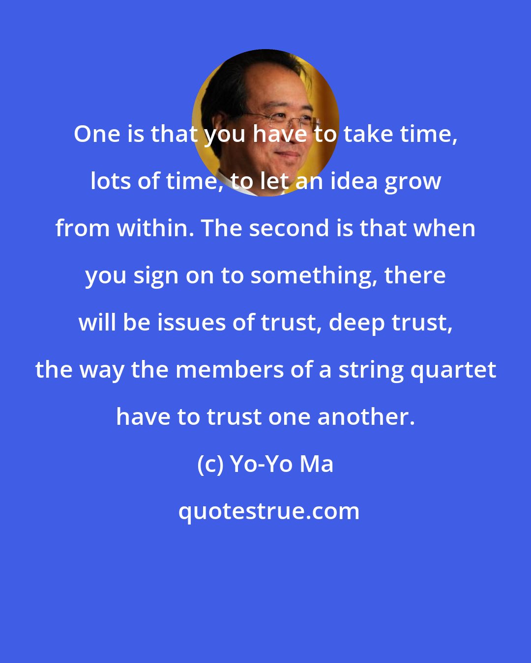 Yo-Yo Ma: One is that you have to take time, lots of time, to let an idea grow from within. The second is that when you sign on to something, there will be issues of trust, deep trust, the way the members of a string quartet have to trust one another.