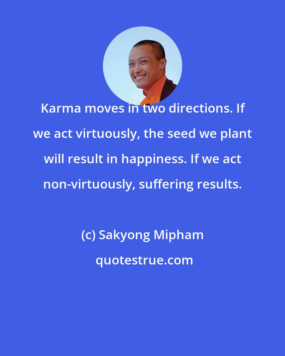 Sakyong Mipham: Karma moves in two directions. If we act virtuously, the seed we plant will result in happiness. If we act non-virtuously, suffering results.