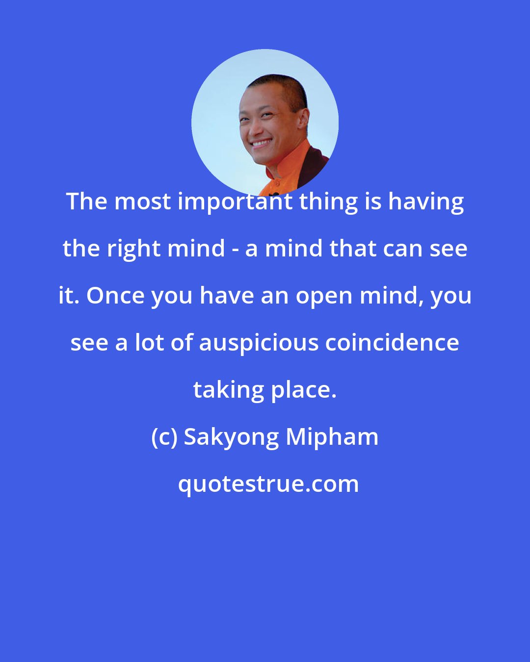 Sakyong Mipham: The most important thing is having the right mind - a mind that can see it. Once you have an open mind, you see a lot of auspicious coincidence taking place.