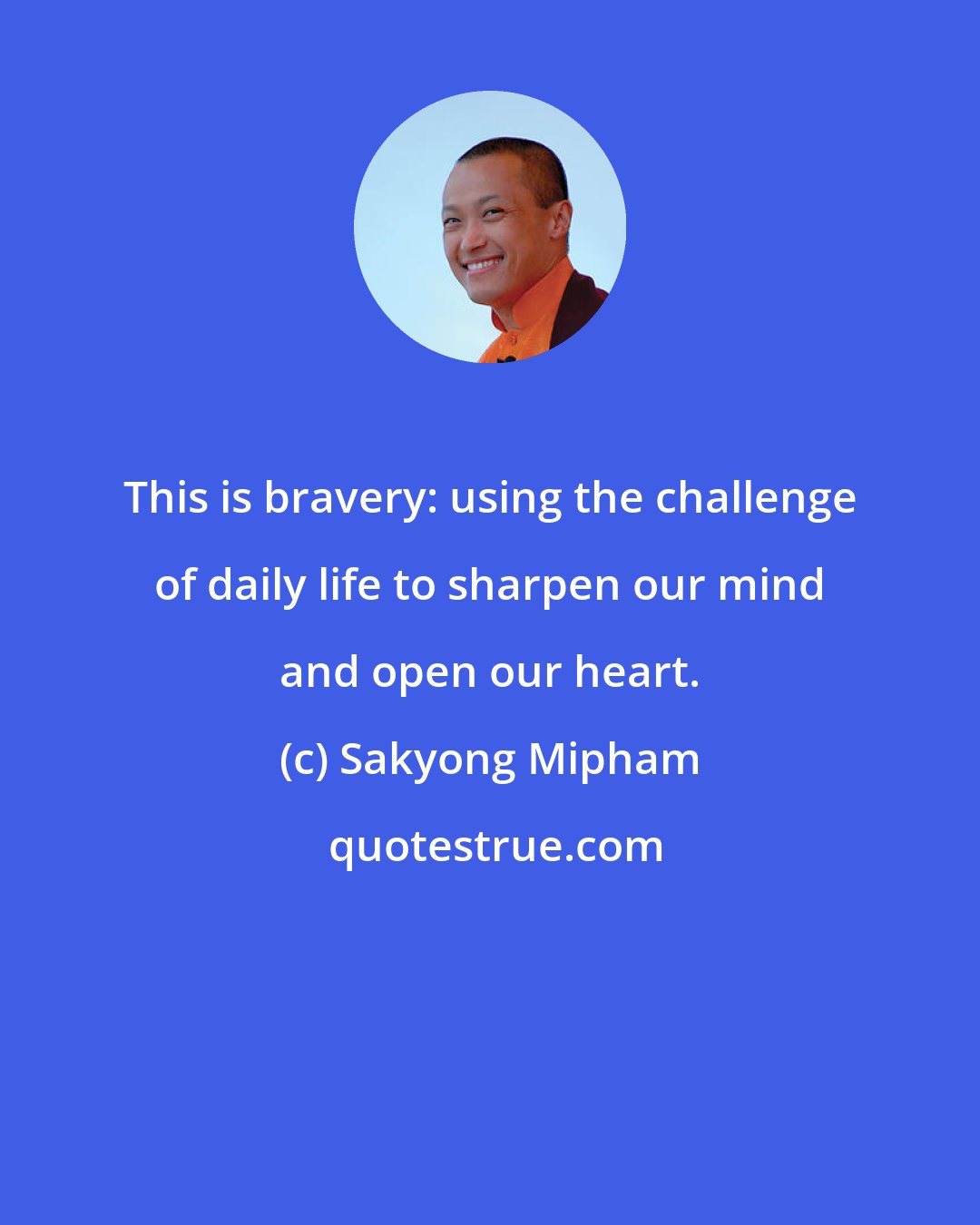 Sakyong Mipham: This is bravery: using the challenge of daily life to sharpen our mind and open our heart.