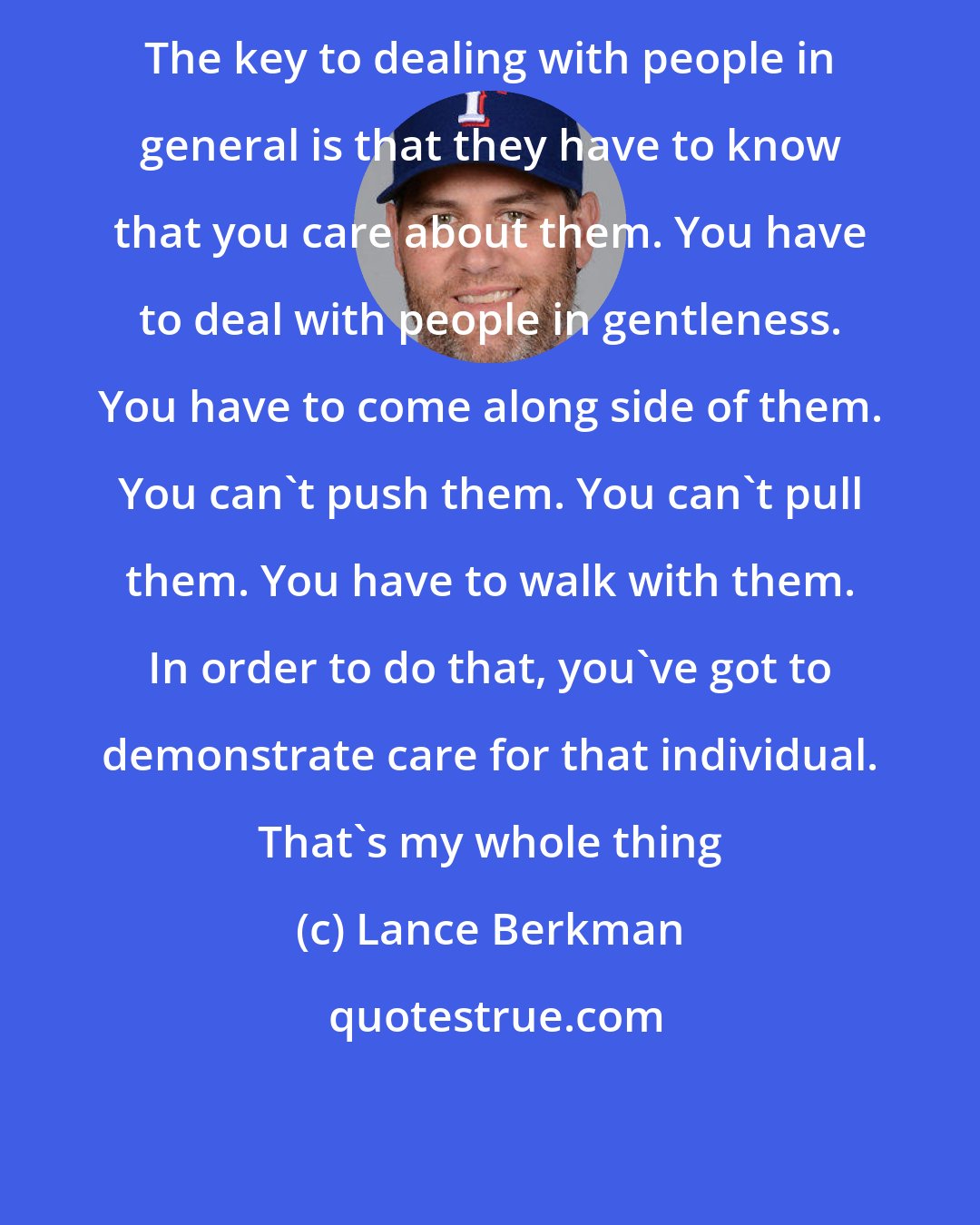 Lance Berkman: The key to dealing with people in general is that they have to know that you care about them. You have to deal with people in gentleness. You have to come along side of them. You can't push them. You can't pull them. You have to walk with them. In order to do that, you've got to demonstrate care for that individual. That's my whole thing