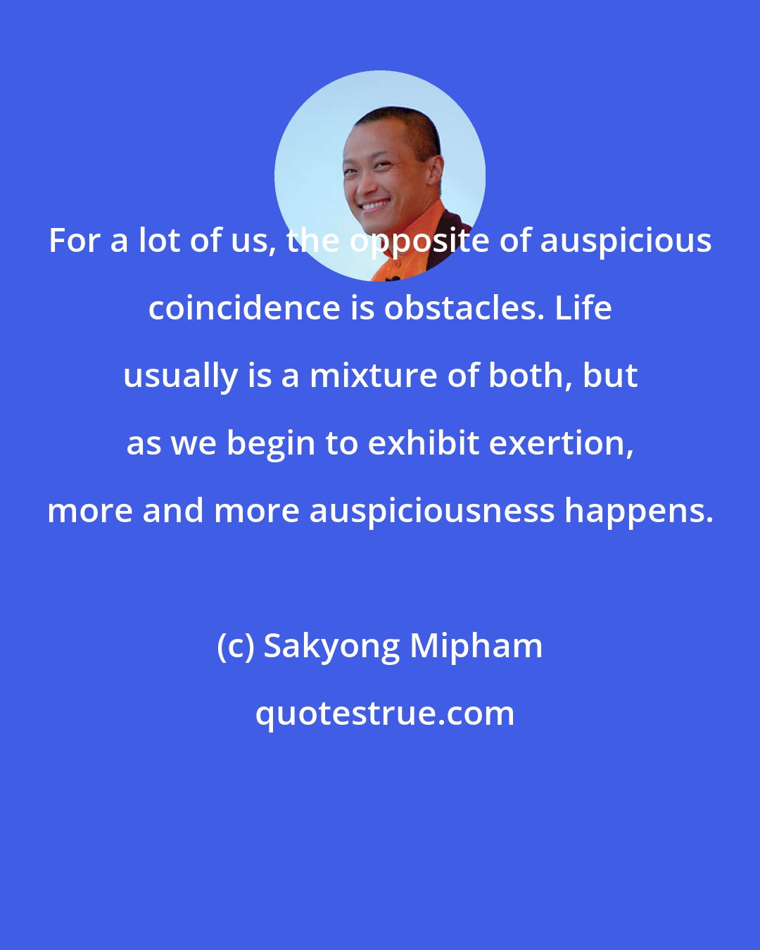 Sakyong Mipham: For a lot of us, the opposite of auspicious coincidence is obstacles. Life usually is a mixture of both, but as we begin to exhibit exertion, more and more auspiciousness happens.