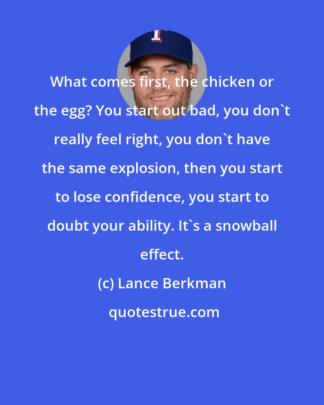 Lance Berkman: What comes first, the chicken or the egg? You start out bad, you don't really feel right, you don't have the same explosion, then you start to lose confidence, you start to doubt your ability. It's a snowball effect.