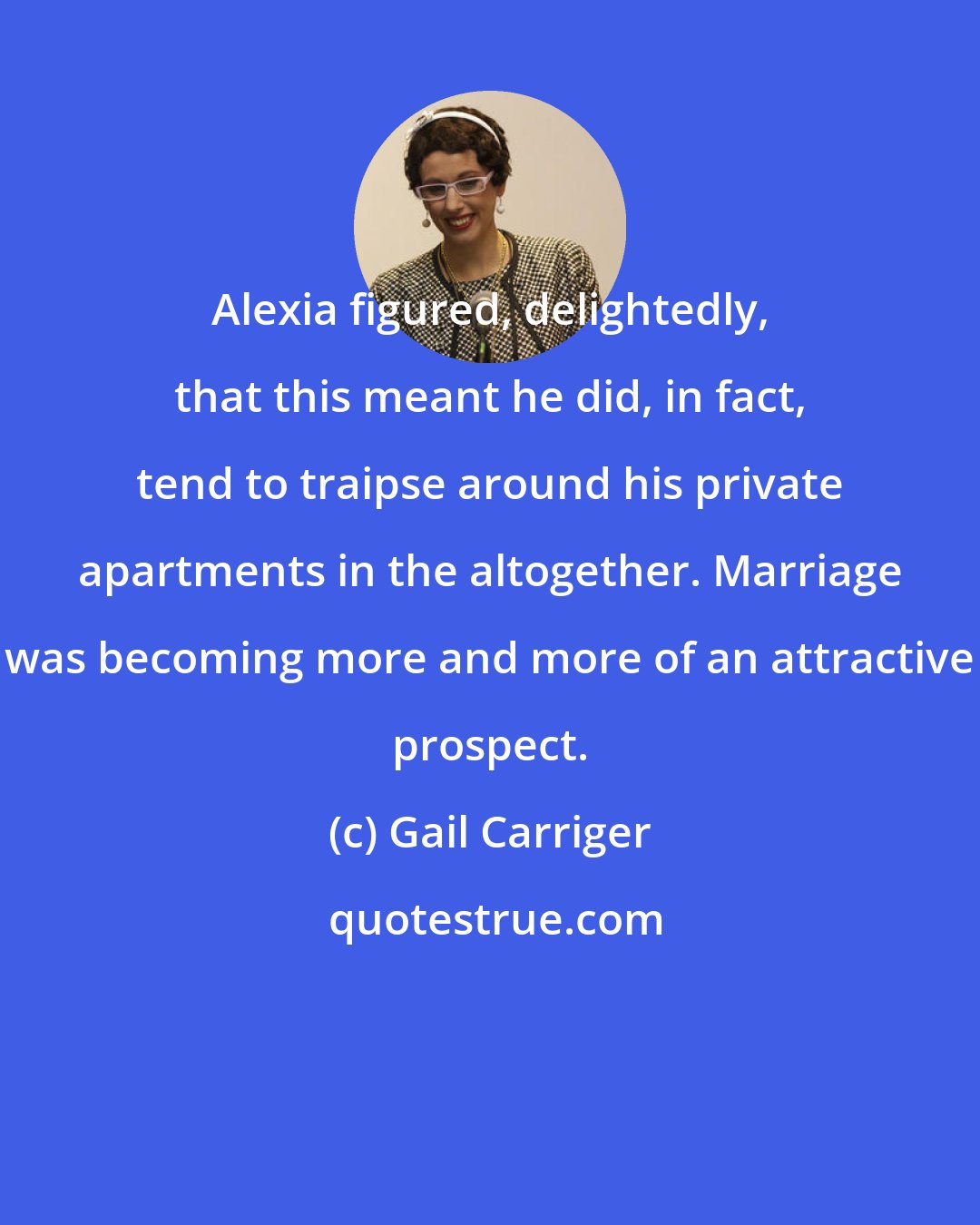 Gail Carriger: Alexia figured, delightedly, that this meant he did, in fact, tend to traipse around his private apartments in the altogether. Marriage was becoming more and more of an attractive prospect.