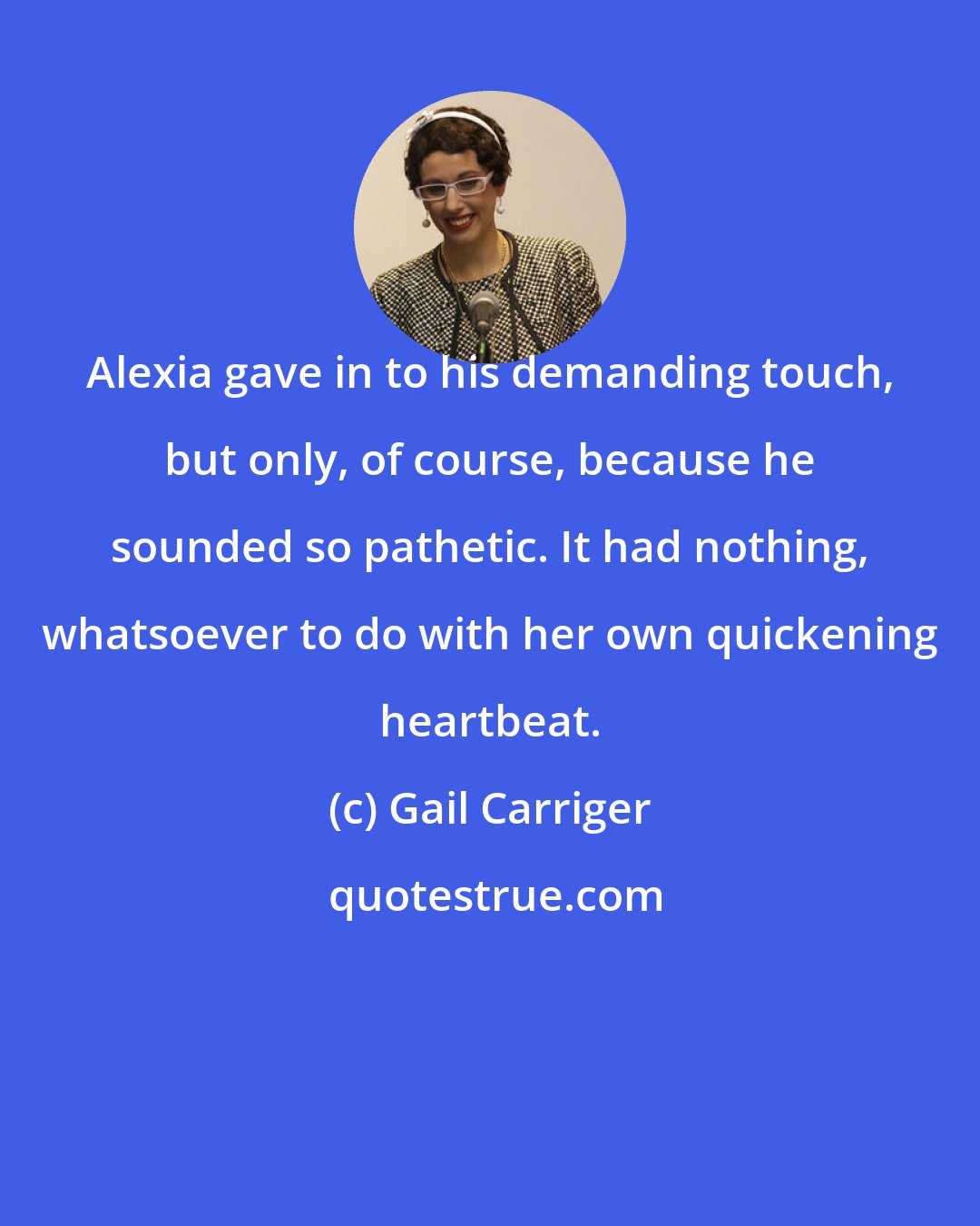 Gail Carriger: Alexia gave in to his demanding touch, but only, of course, because he sounded so pathetic. It had nothing, whatsoever to do with her own quickening heartbeat.