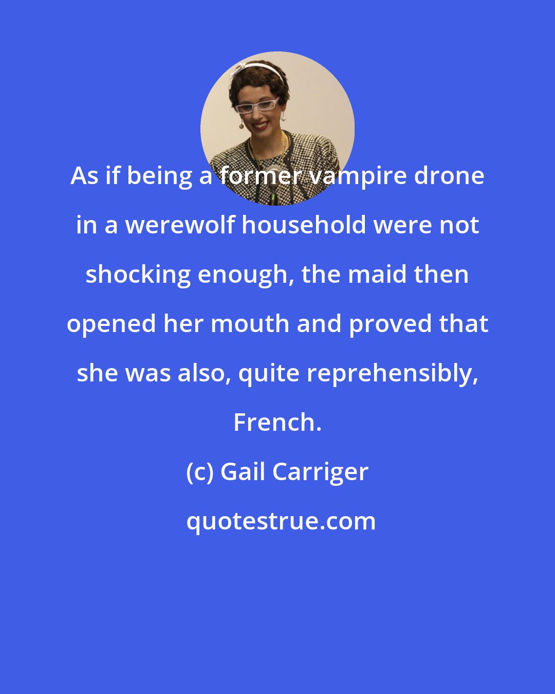 Gail Carriger: As if being a former vampire drone in a werewolf household were not shocking enough, the maid then opened her mouth and proved that she was also, quite reprehensibly, French.