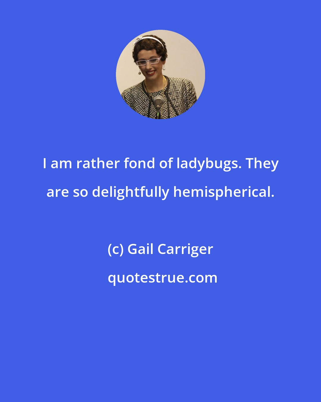 Gail Carriger: I am rather fond of ladybugs. They are so delightfully hemispherical.