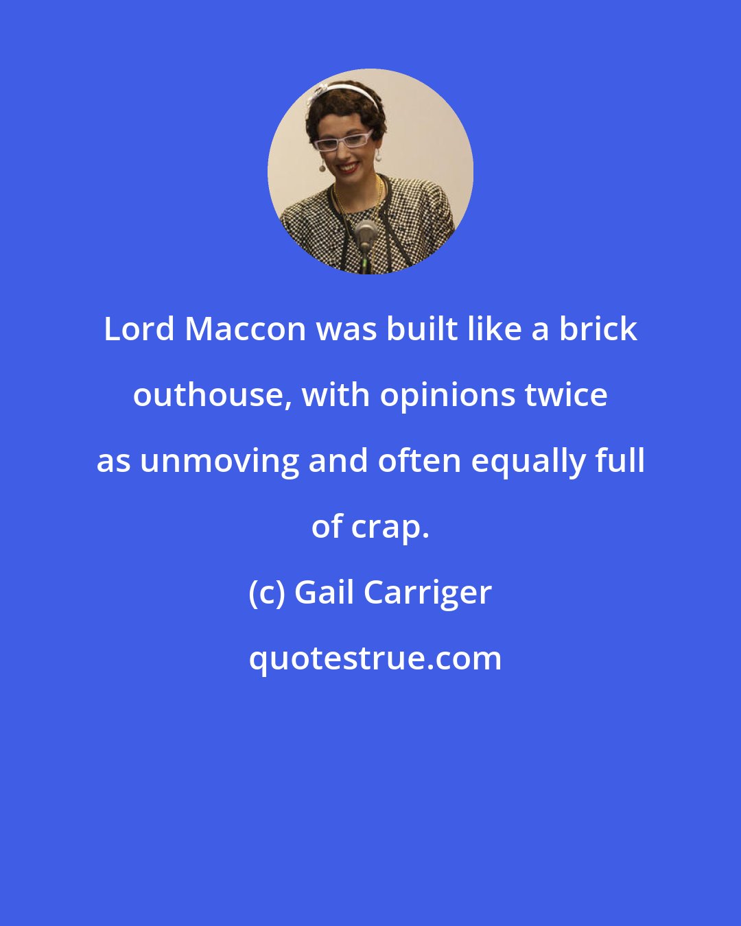 Gail Carriger: Lord Maccon was built like a brick outhouse, with opinions twice as unmoving and often equally full of crap.