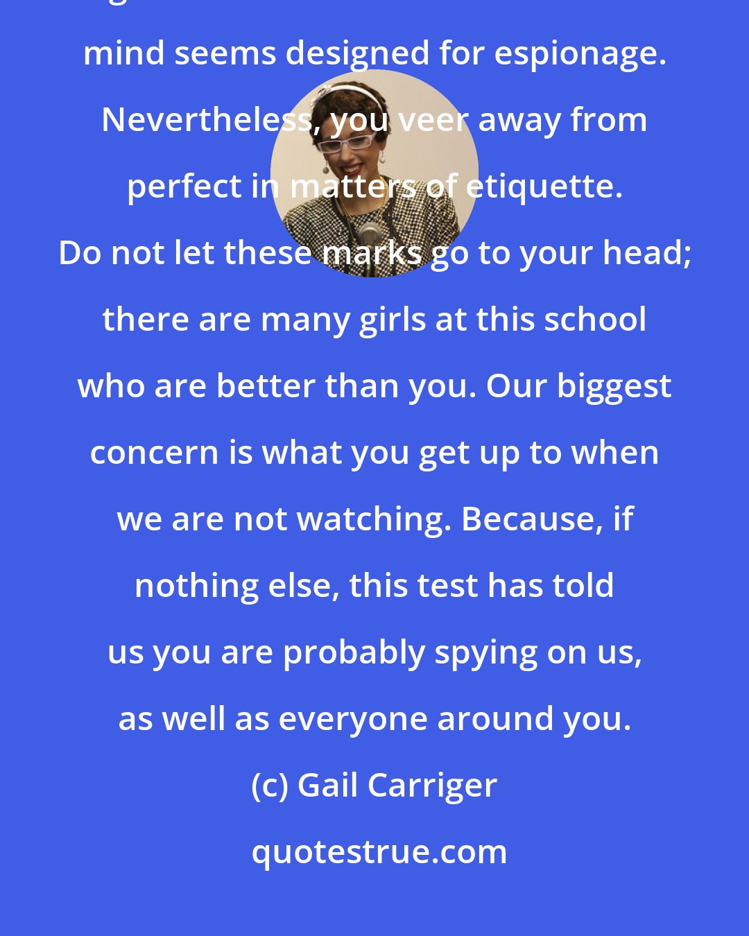 Gail Carriger: Miss Temminnick, you are in receipt of the highest marks we have ever given in a six-month review. Your mind seems designed for espionage. Nevertheless, you veer away from perfect in matters of etiquette. Do not let these marks go to your head; there are many girls at this school who are better than you. Our biggest concern is what you get up to when we are not watching. Because, if nothing else, this test has told us you are probably spying on us, as well as everyone around you.