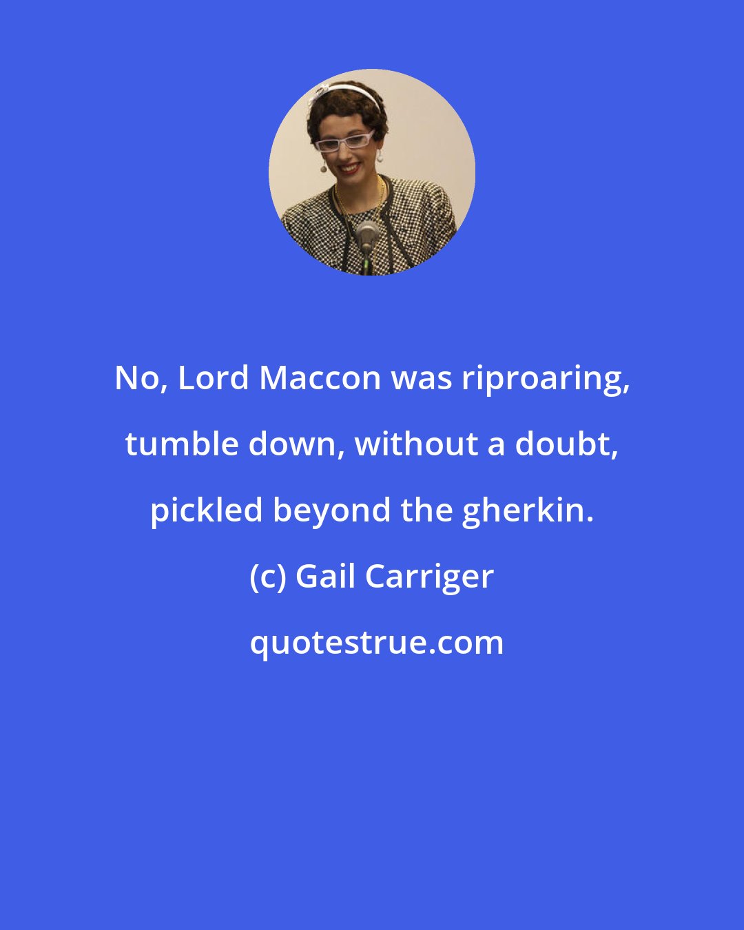 Gail Carriger: No, Lord Maccon was riproaring, tumble down, without a doubt, pickled beyond the gherkin.