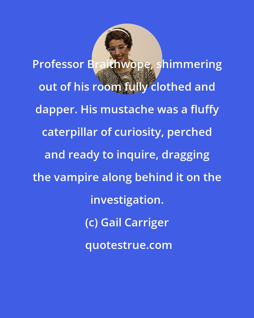 Gail Carriger: Professor Braithwope, shimmering out of his room fully clothed and dapper. His mustache was a fluffy caterpillar of curiosity, perched and ready to inquire, dragging the vampire along behind it on the investigation.