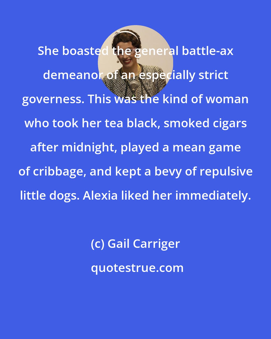 Gail Carriger: She boasted the general battle-ax demeanor of an especially strict governess. This was the kind of woman who took her tea black, smoked cigars after midnight, played a mean game of cribbage, and kept a bevy of repulsive little dogs. Alexia liked her immediately.