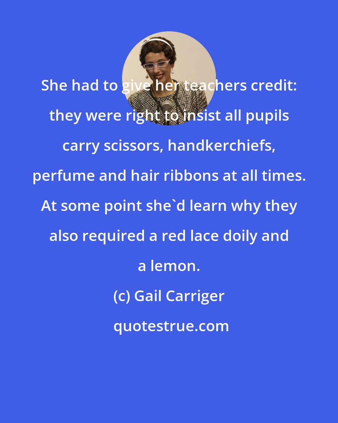 Gail Carriger: She had to give her teachers credit: they were right to insist all pupils carry scissors, handkerchiefs, perfume and hair ribbons at all times. At some point she'd learn why they also required a red lace doily and a lemon.