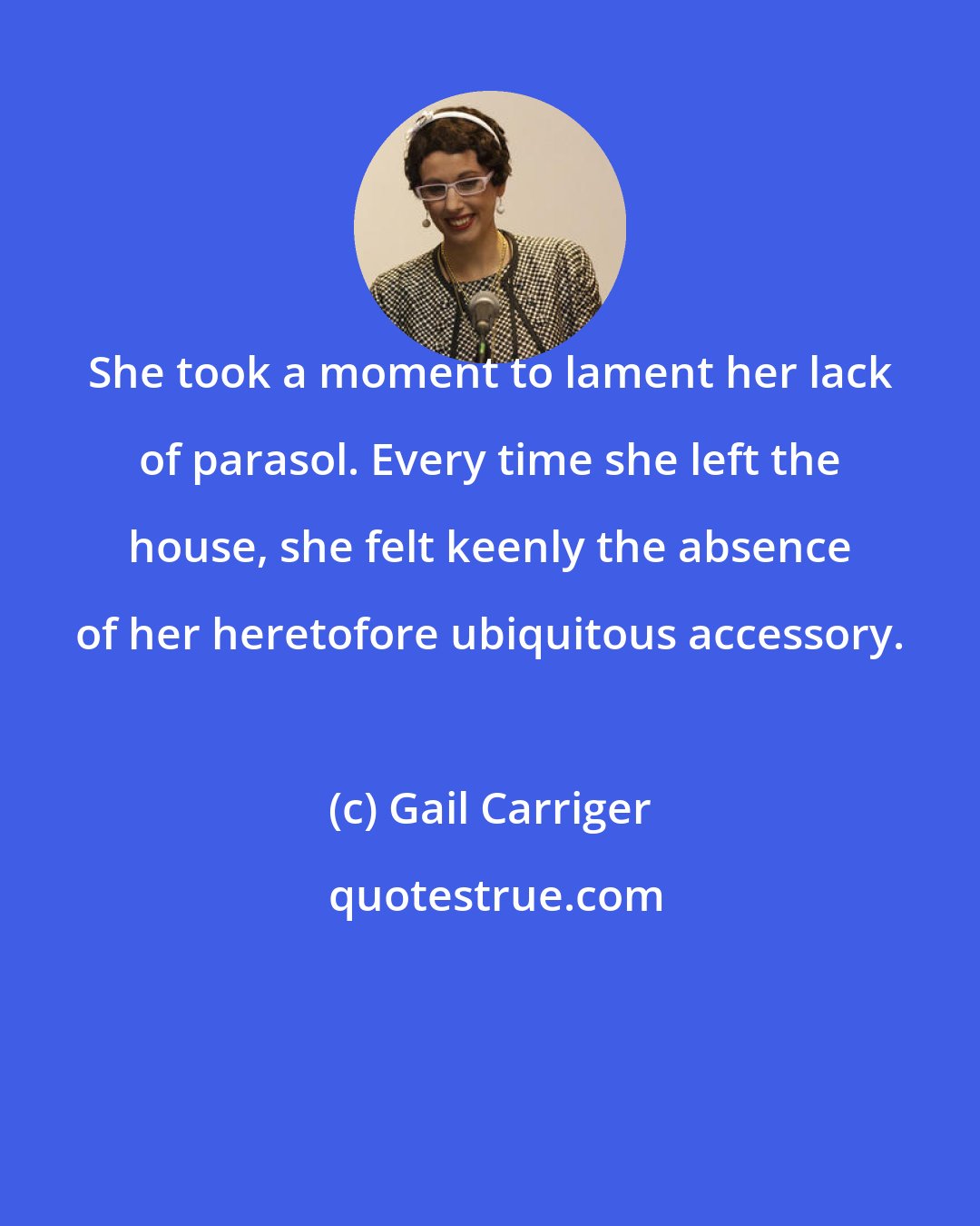 Gail Carriger: She took a moment to lament her lack of parasol. Every time she left the house, she felt keenly the absence of her heretofore ubiquitous accessory.