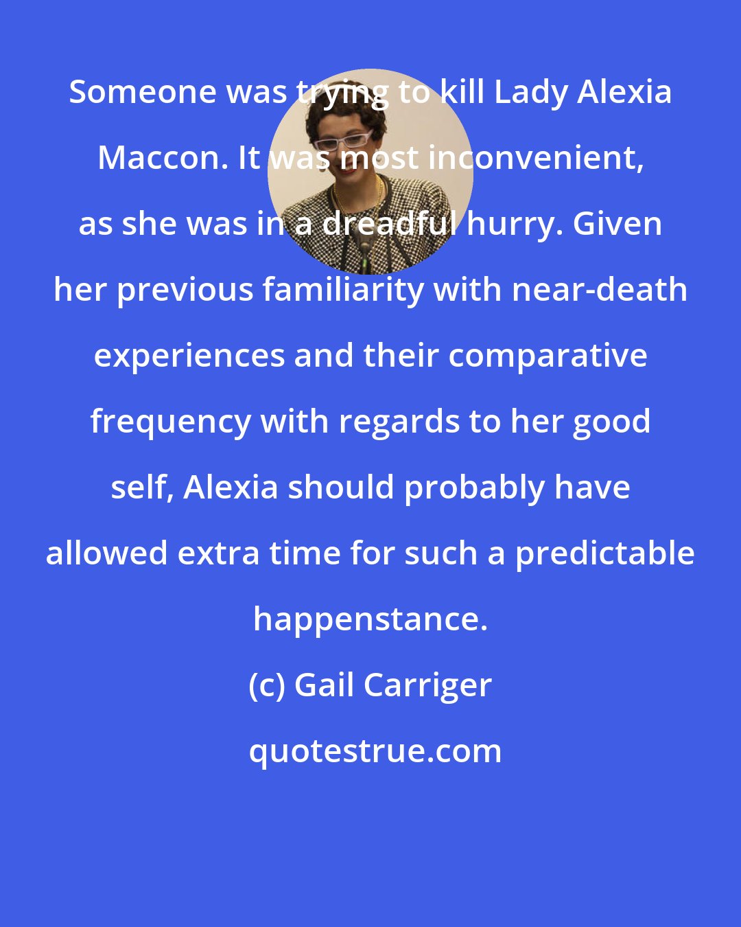 Gail Carriger: Someone was trying to kill Lady Alexia Maccon. It was most inconvenient, as she was in a dreadful hurry. Given her previous familiarity with near-death experiences and their comparative frequency with regards to her good self, Alexia should probably have allowed extra time for such a predictable happenstance.