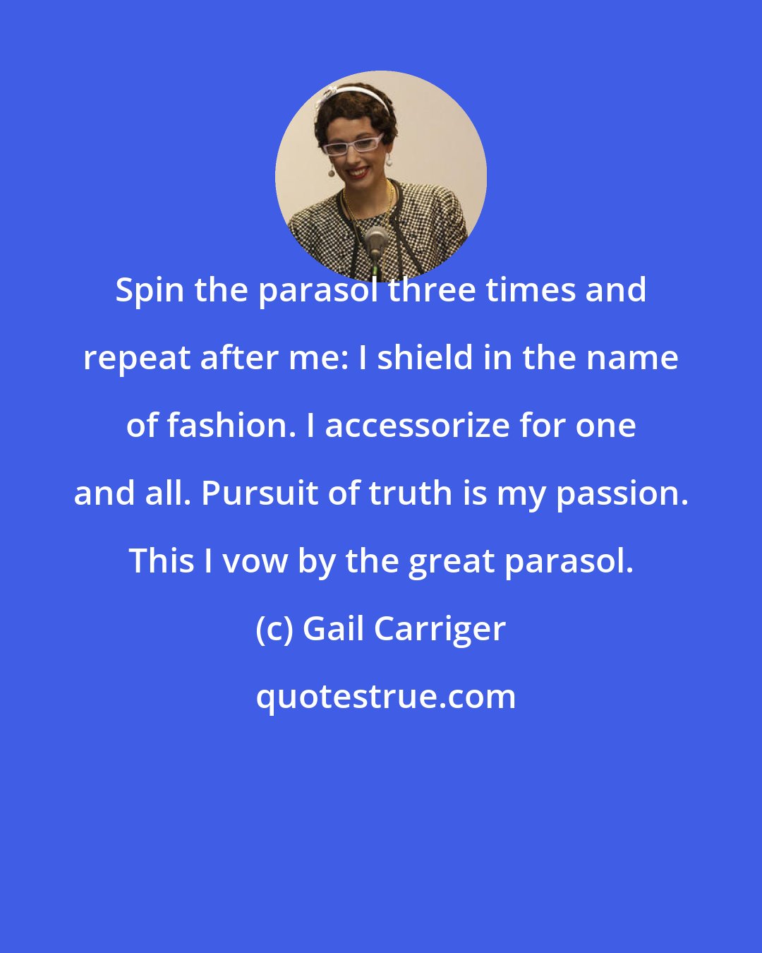 Gail Carriger: Spin the parasol three times and repeat after me: I shield in the name of fashion. I accessorize for one and all. Pursuit of truth is my passion. This I vow by the great parasol.