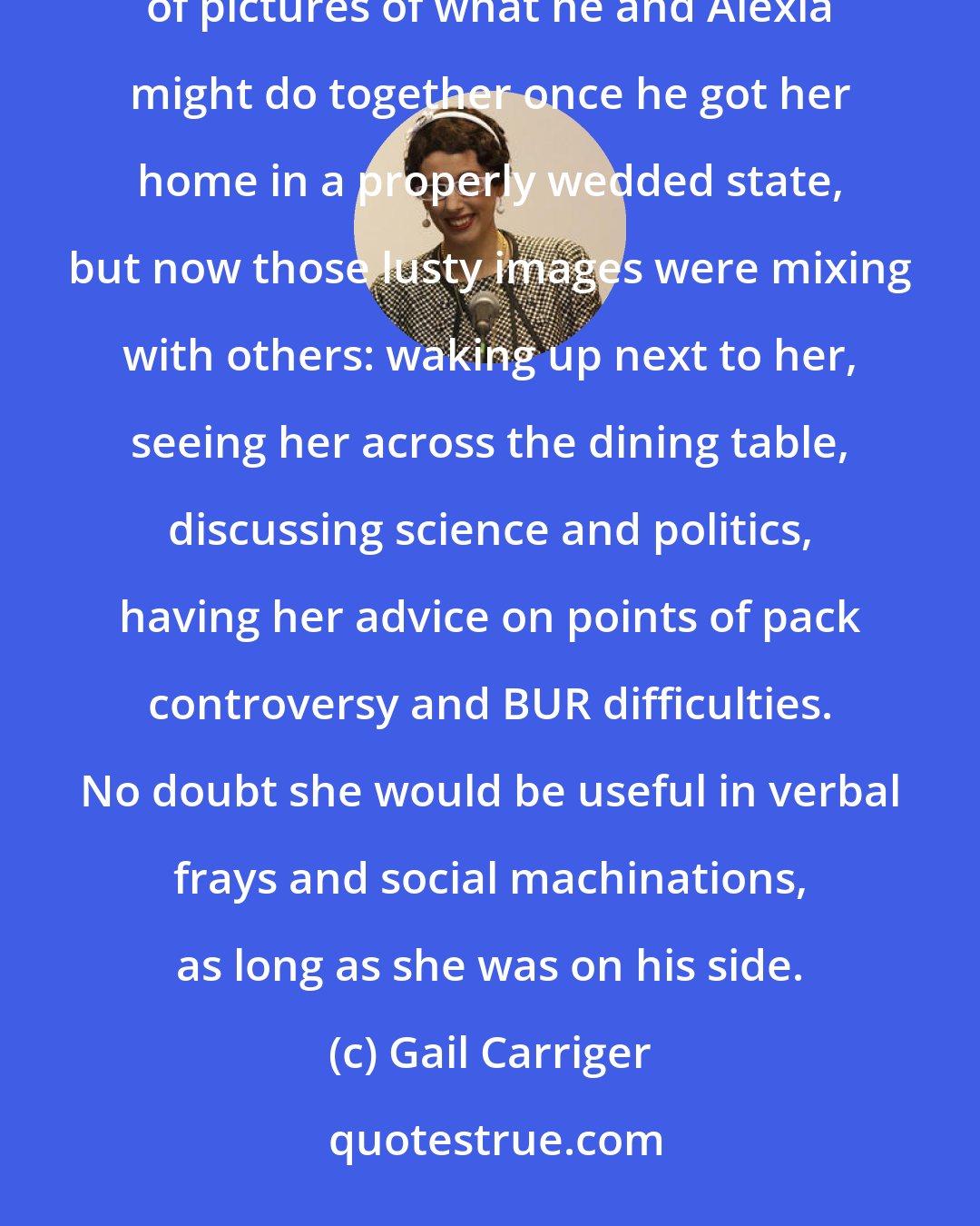 Gail Carriger: The more Lord Maccon considered it, the more he grew to like the idea. Certainly his imagination was full of pictures of what he and Alexia might do together once he got her home in a properly wedded state, but now those lusty images were mixing with others: waking up next to her, seeing her across the dining table, discussing science and politics, having her advice on points of pack controversy and BUR difficulties. No doubt she would be useful in verbal frays and social machinations, as long as she was on his side.