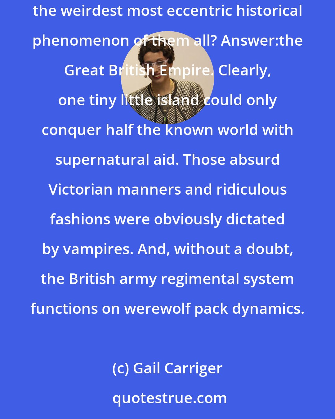 Gail Carriger: What if all those strange and unexplainable bends in history were the result of supernatural interference? At which point I asked myself, what's the weirdest most eccentric historical phenomenon of them all? Answer:the Great British Empire. Clearly, one tiny little island could only conquer half the known world with supernatural aid. Those absurd Victorian manners and ridiculous fashions were obviously dictated by vampires. And, without a doubt, the British army regimental system functions on werewolf pack dynamics.