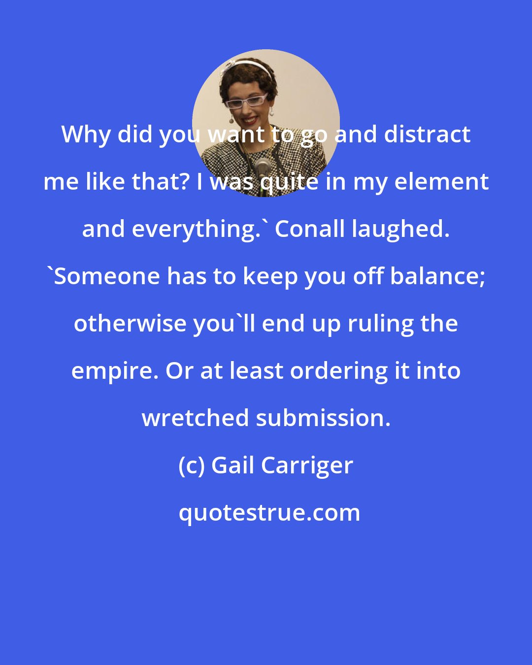 Gail Carriger: Why did you want to go and distract me like that? I was quite in my element and everything.' Conall laughed. 'Someone has to keep you off balance; otherwise you'll end up ruling the empire. Or at least ordering it into wretched submission.