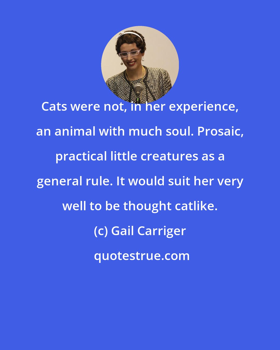 Gail Carriger: Cats were not, in her experience, an animal with much soul. Prosaic, practical little creatures as a general rule. It would suit her very well to be thought catlike.