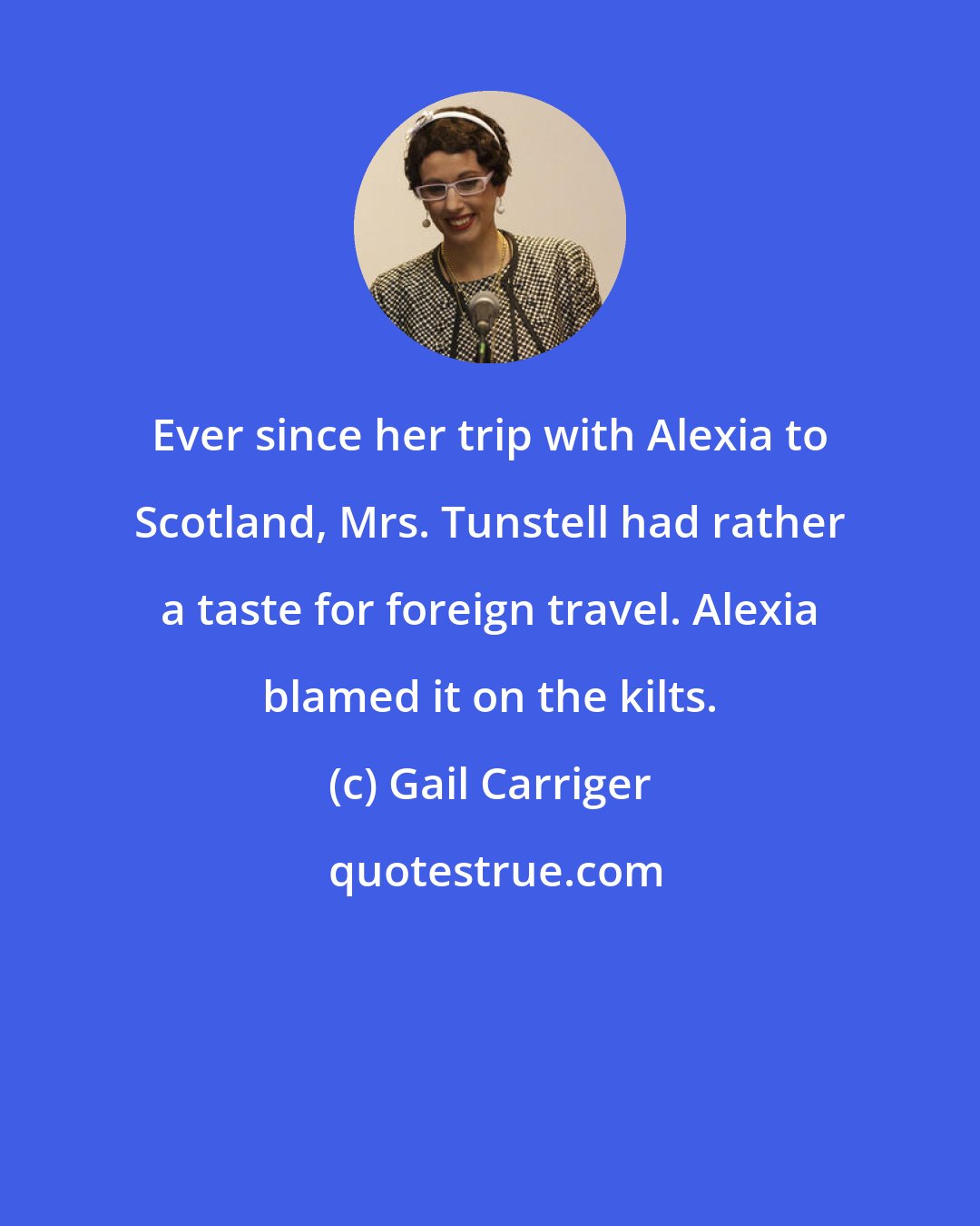 Gail Carriger: Ever since her trip with Alexia to Scotland, Mrs. Tunstell had rather a taste for foreign travel. Alexia blamed it on the kilts.