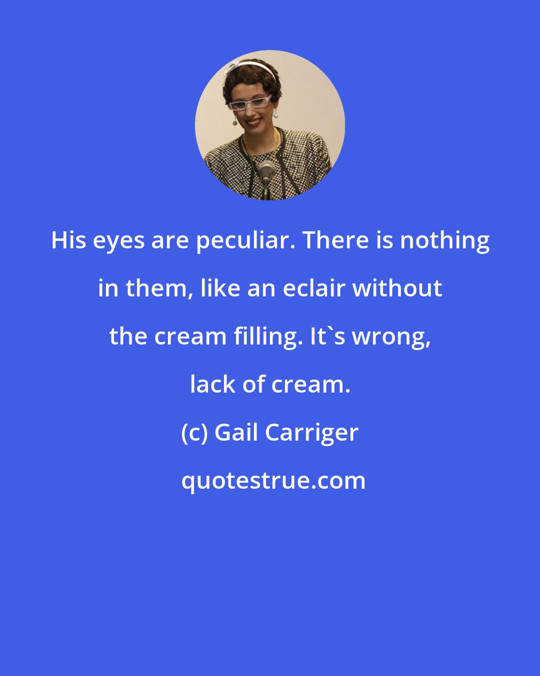 Gail Carriger: His eyes are peculiar. There is nothing in them, like an eclair without the cream filling. It's wrong, lack of cream.