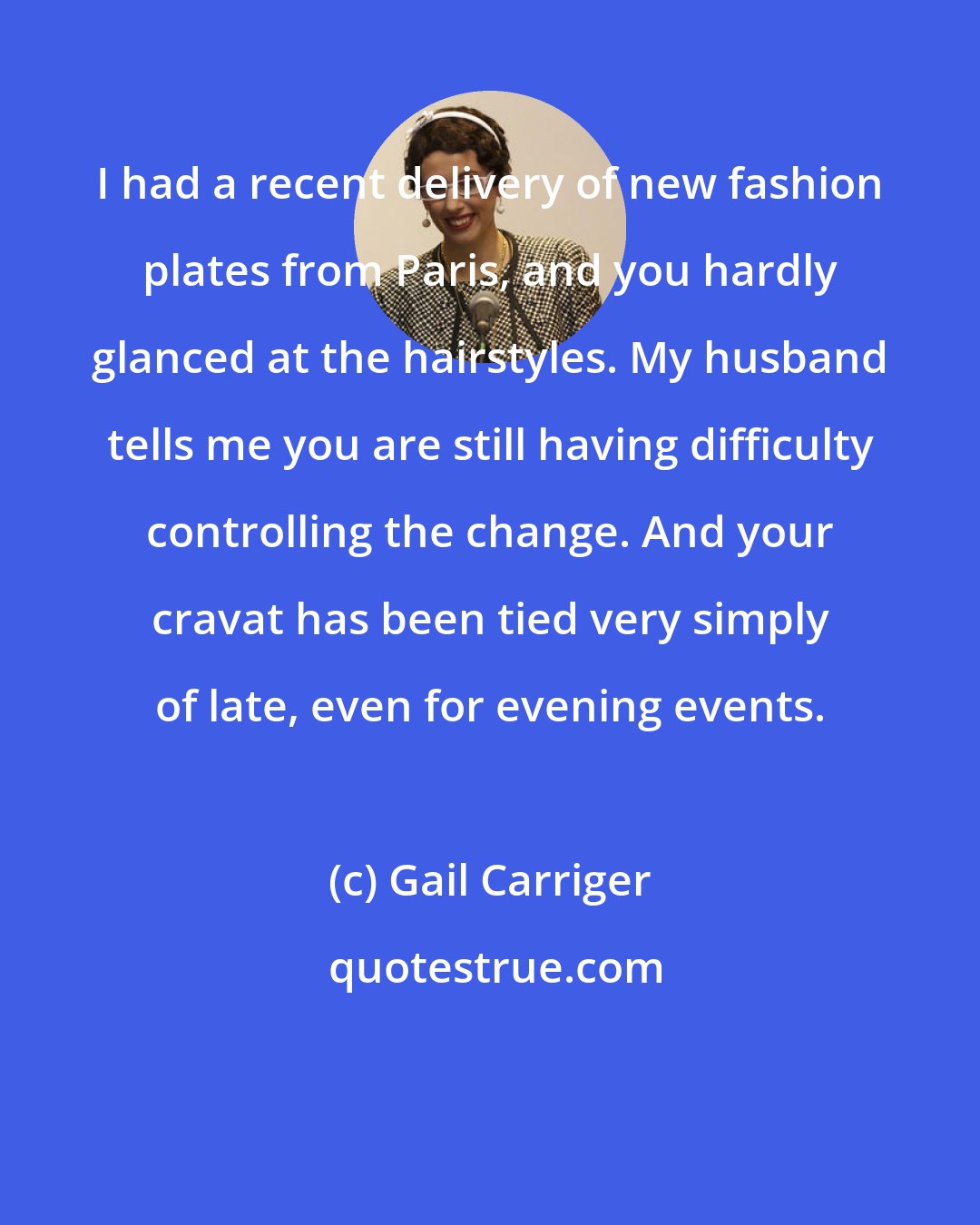 Gail Carriger: I had a recent delivery of new fashion plates from Paris, and you hardly glanced at the hairstyles. My husband tells me you are still having difficulty controlling the change. And your cravat has been tied very simply of late, even for evening events.