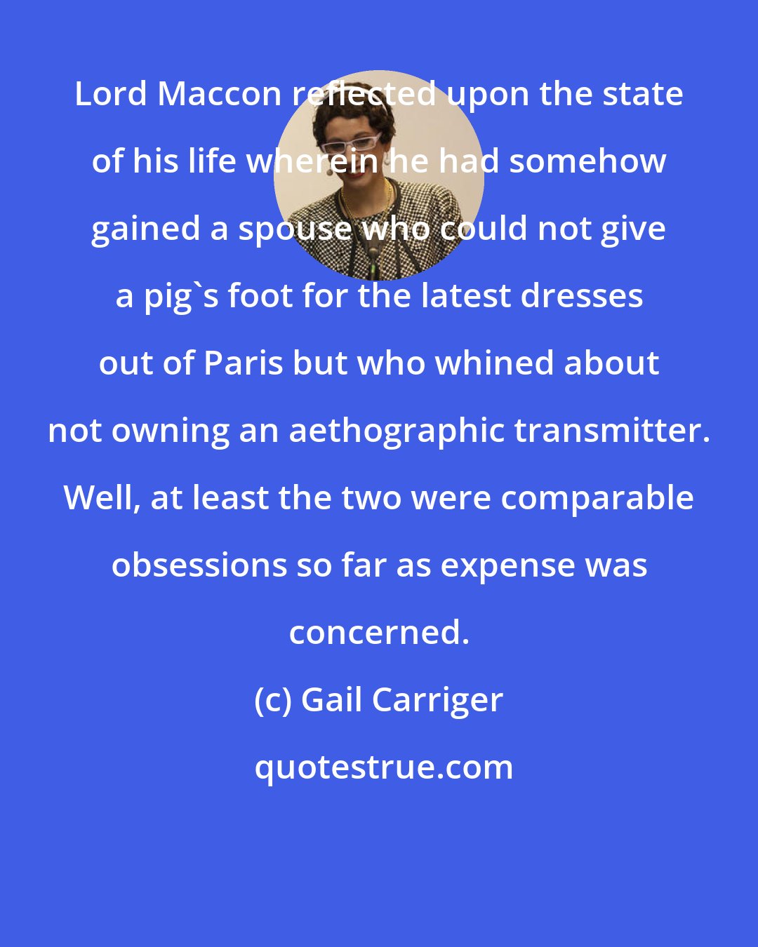 Gail Carriger: Lord Maccon reflected upon the state of his life wherein he had somehow gained a spouse who could not give a pig's foot for the latest dresses out of Paris but who whined about not owning an aethographic transmitter. Well, at least the two were comparable obsessions so far as expense was concerned.