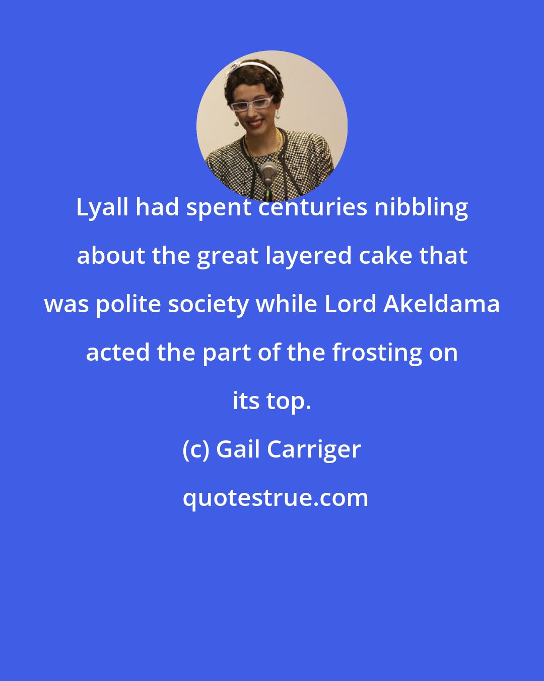 Gail Carriger: Lyall had spent centuries nibbling about the great layered cake that was polite society while Lord Akeldama acted the part of the frosting on its top.