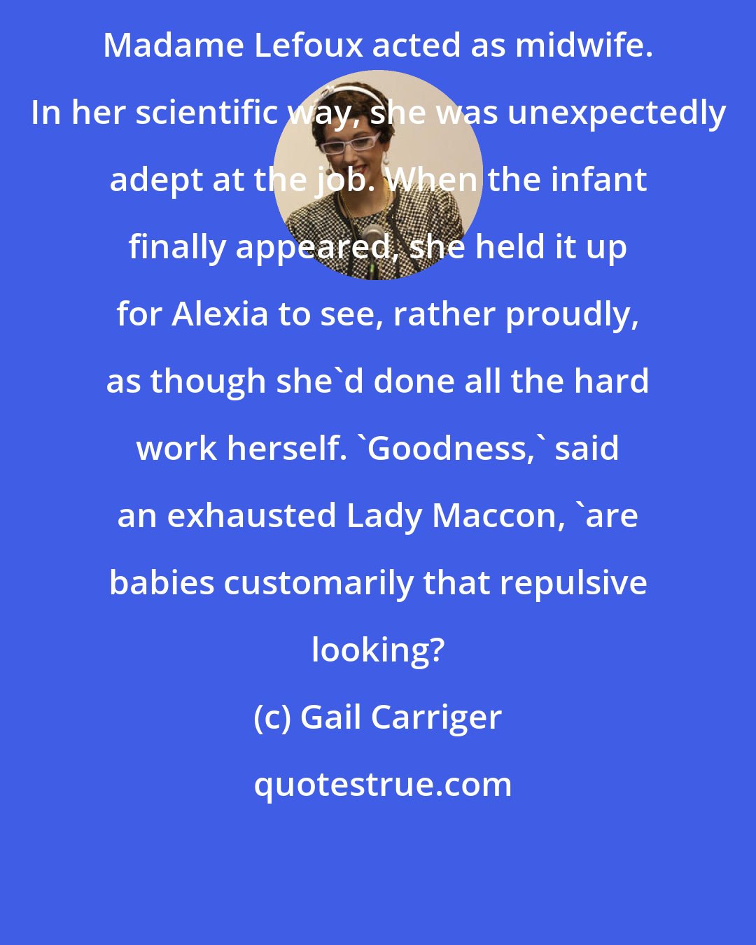 Gail Carriger: Madame Lefoux acted as midwife. In her scientific way, she was unexpectedly adept at the job. When the infant finally appeared, she held it up for Alexia to see, rather proudly, as though she'd done all the hard work herself. 'Goodness,' said an exhausted Lady Maccon, 'are babies customarily that repulsive looking?