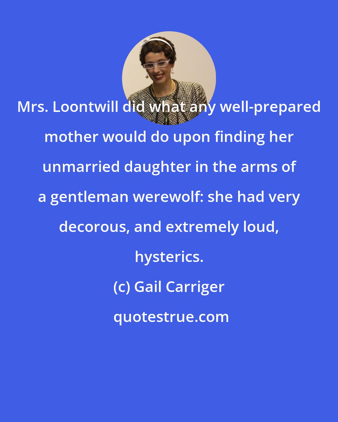 Gail Carriger: Mrs. Loontwill did what any well-prepared mother would do upon finding her unmarried daughter in the arms of a gentleman werewolf: she had very decorous, and extremely loud, hysterics.