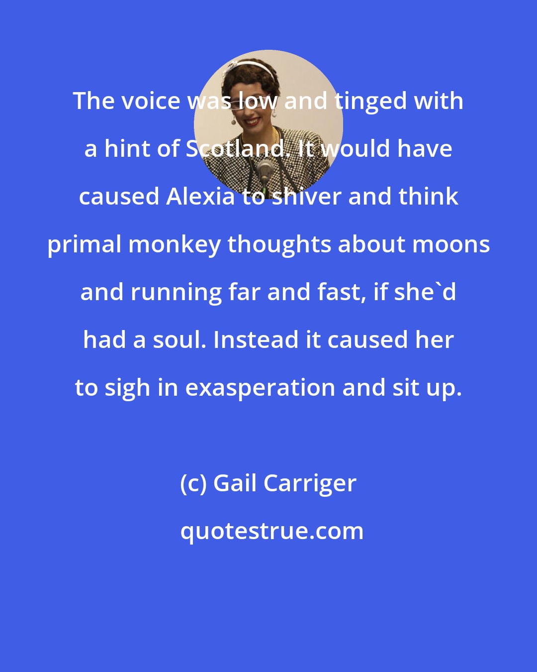 Gail Carriger: The voice was low and tinged with a hint of Scotland. It would have caused Alexia to shiver and think primal monkey thoughts about moons and running far and fast, if she'd had a soul. Instead it caused her to sigh in exasperation and sit up.