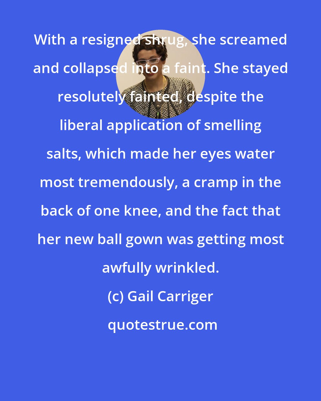 Gail Carriger: With a resigned shrug, she screamed and collapsed into a faint. She stayed resolutely fainted, despite the liberal application of smelling salts, which made her eyes water most tremendously, a cramp in the back of one knee, and the fact that her new ball gown was getting most awfully wrinkled.