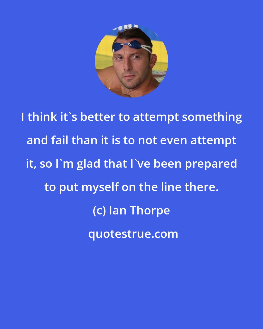 Ian Thorpe: I think it's better to attempt something and fail than it is to not even attempt it, so I'm glad that I've been prepared to put myself on the line there.