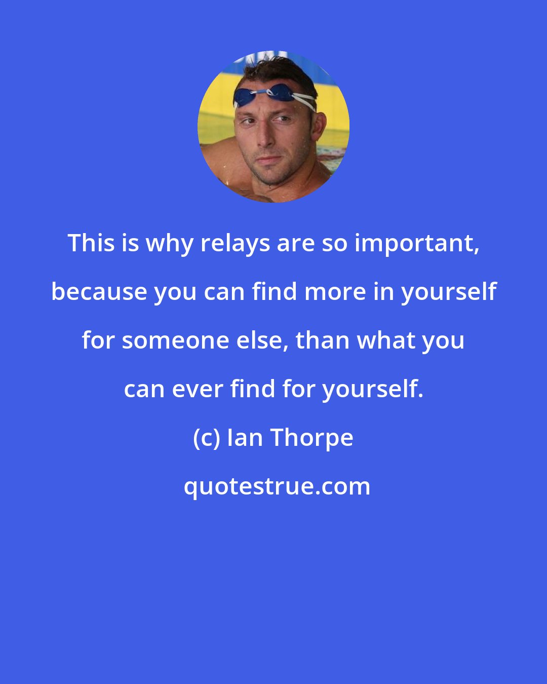 Ian Thorpe: This is why relays are so important, because you can find more in yourself for someone else, than what you can ever find for yourself.