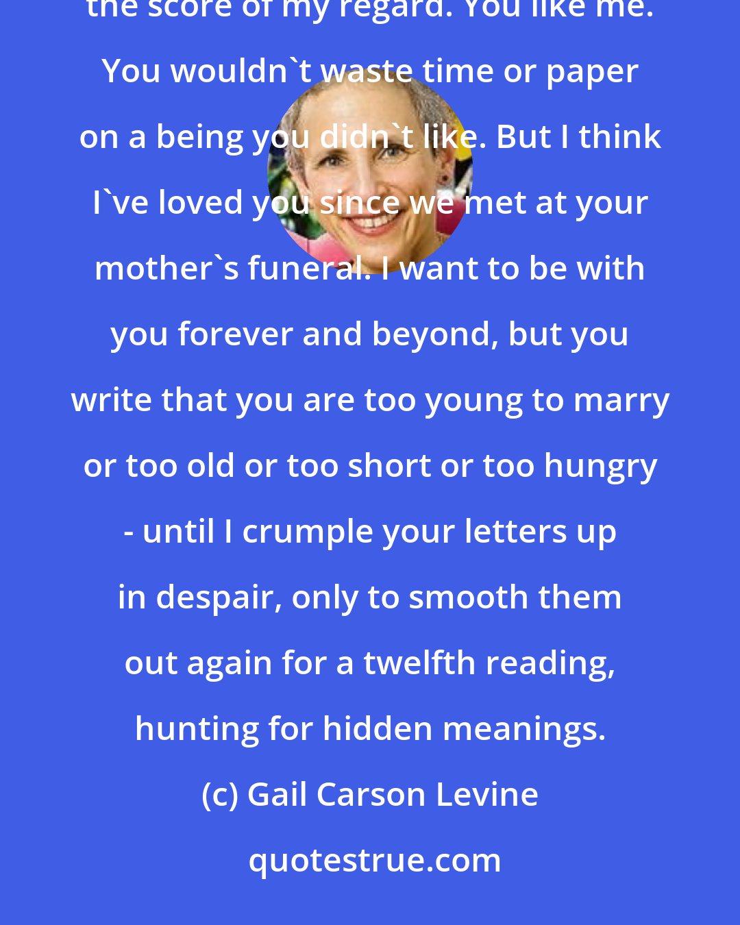 Gail Carson Levine: But what I really long to know you do not tell either: what you feel, although I've given you hints by the score of my regard. You like me. You wouldn't waste time or paper on a being you didn't like. But I think I've loved you since we met at your mother's funeral. I want to be with you forever and beyond, but you write that you are too young to marry or too old or too short or too hungry - until I crumple your letters up in despair, only to smooth them out again for a twelfth reading, hunting for hidden meanings.
