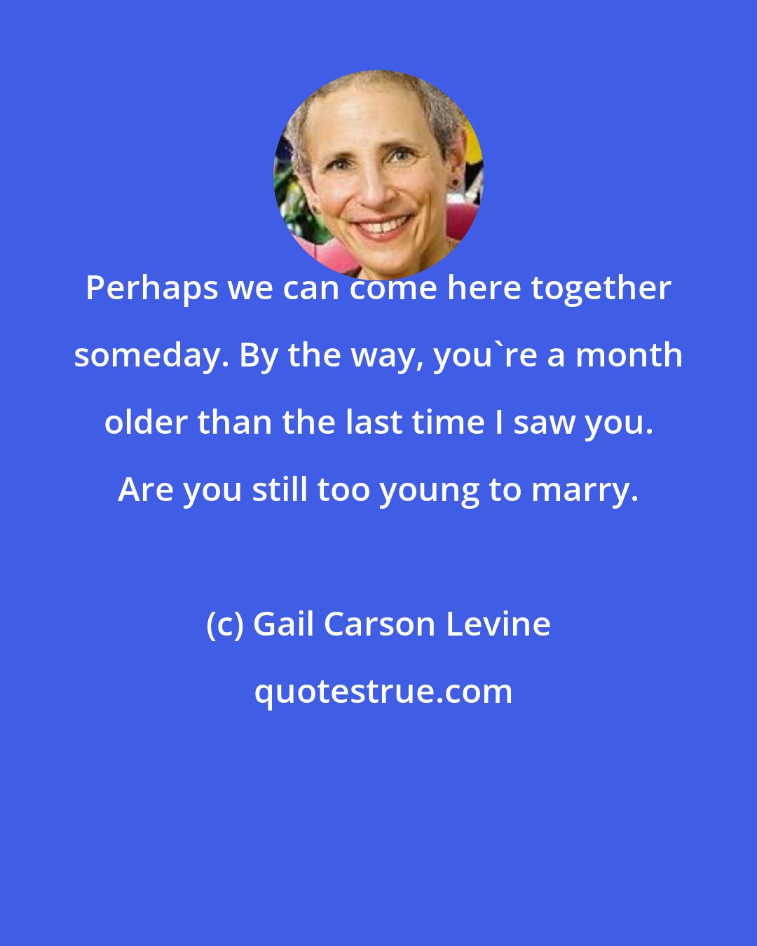 Gail Carson Levine: Perhaps we can come here together someday. By the way, you're a month older than the last time I saw you. Are you still too young to marry.