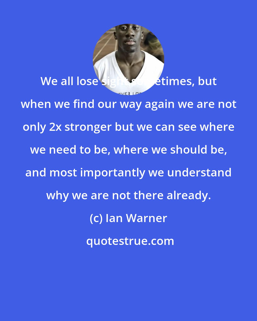 Ian Warner: We all lose sight sometimes, but when we find our way again we are not only 2x stronger but we can see where we need to be, where we should be, and most importantly we understand why we are not there already.