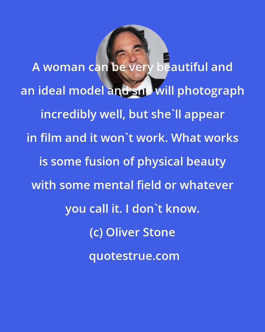 Oliver Stone: A woman can be very beautiful and an ideal model and she will photograph incredibly well, but she'll appear in film and it won't work. What works is some fusion of physical beauty with some mental field or whatever you call it. I don't know.