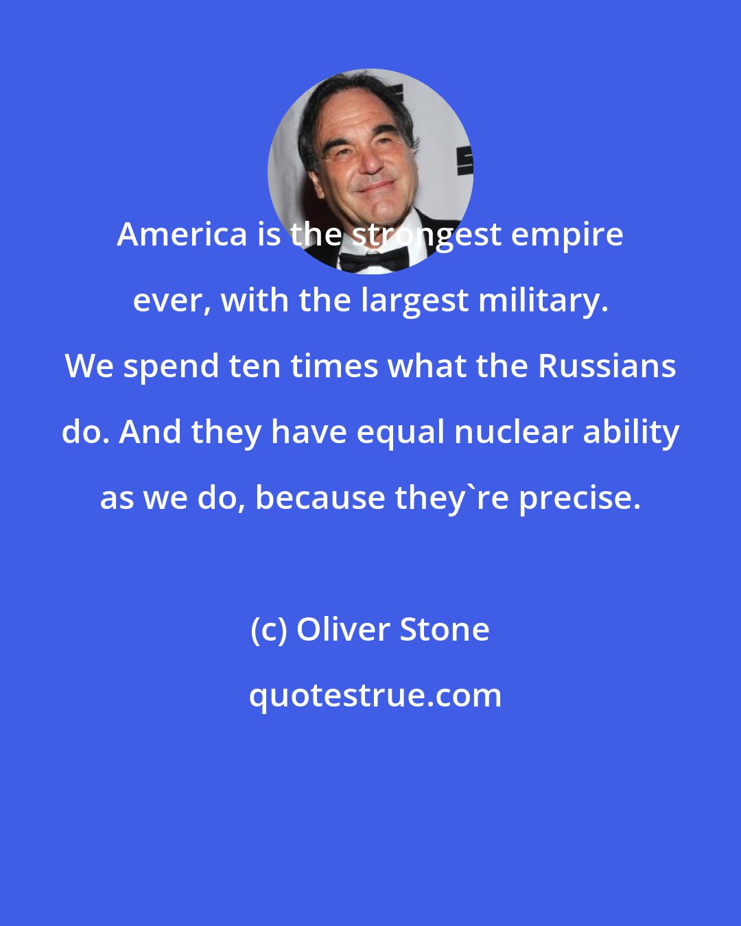 Oliver Stone: America is the strongest empire ever, with the largest military. We spend ten times what the Russians do. And they have equal nuclear ability as we do, because they're precise.