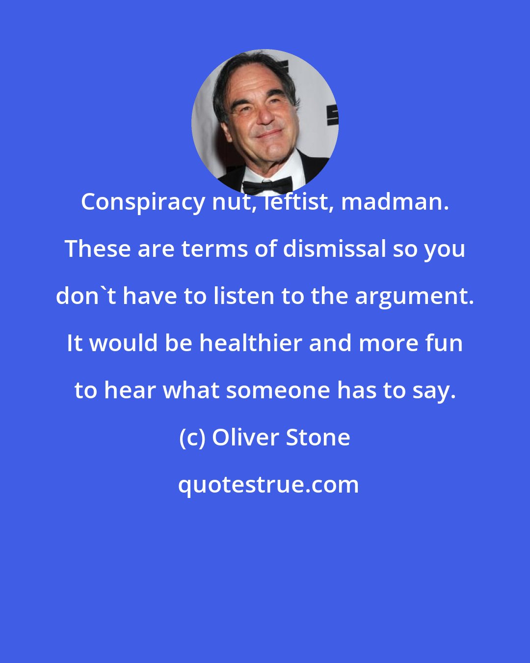 Oliver Stone: Conspiracy nut, leftist, madman. These are terms of dismissal so you don't have to listen to the argument. It would be healthier and more fun to hear what someone has to say.