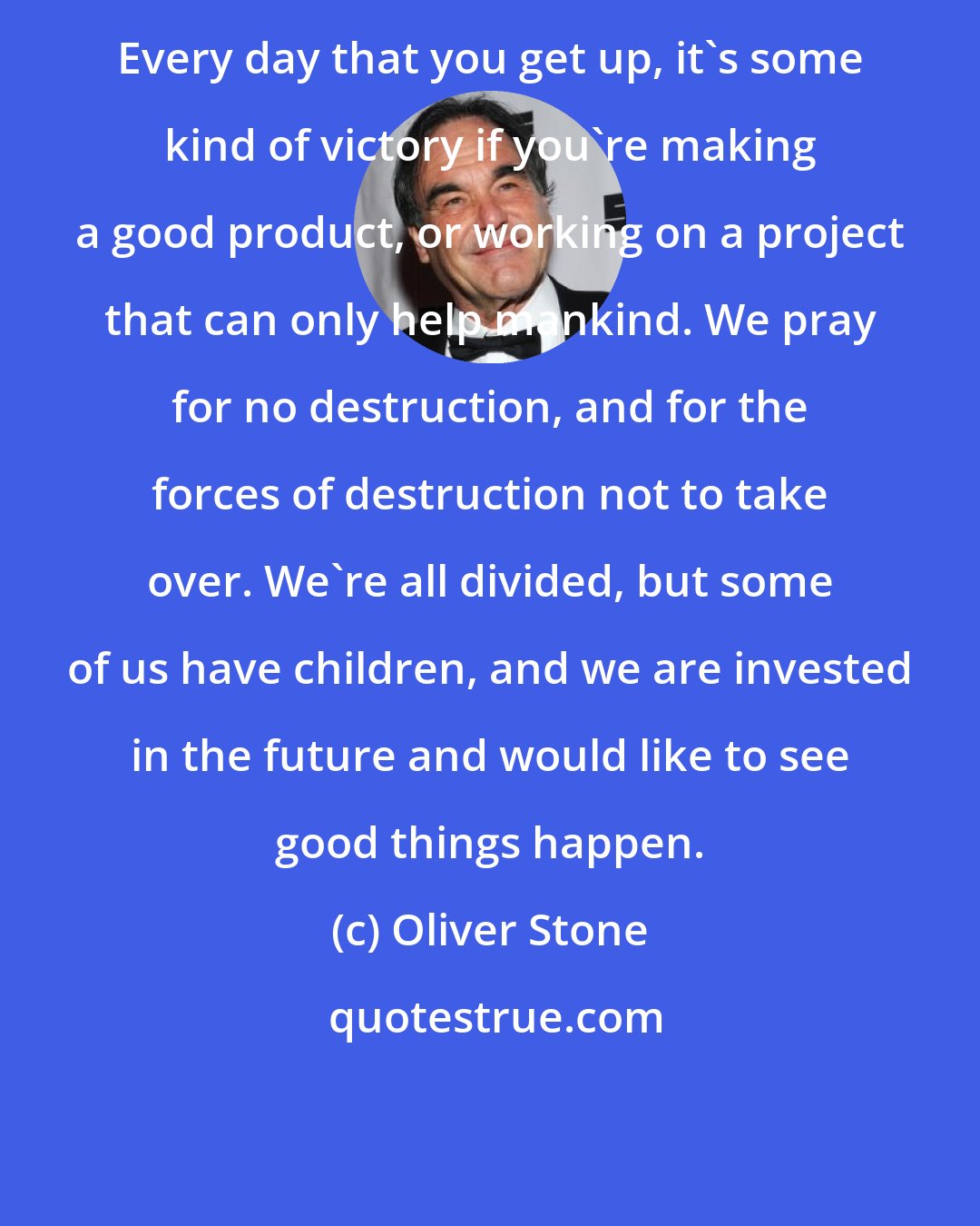 Oliver Stone: Every day that you get up, it's some kind of victory if you're making a good product, or working on a project that can only help mankind. We pray for no destruction, and for the forces of destruction not to take over. We're all divided, but some of us have children, and we are invested in the future and would like to see good things happen.