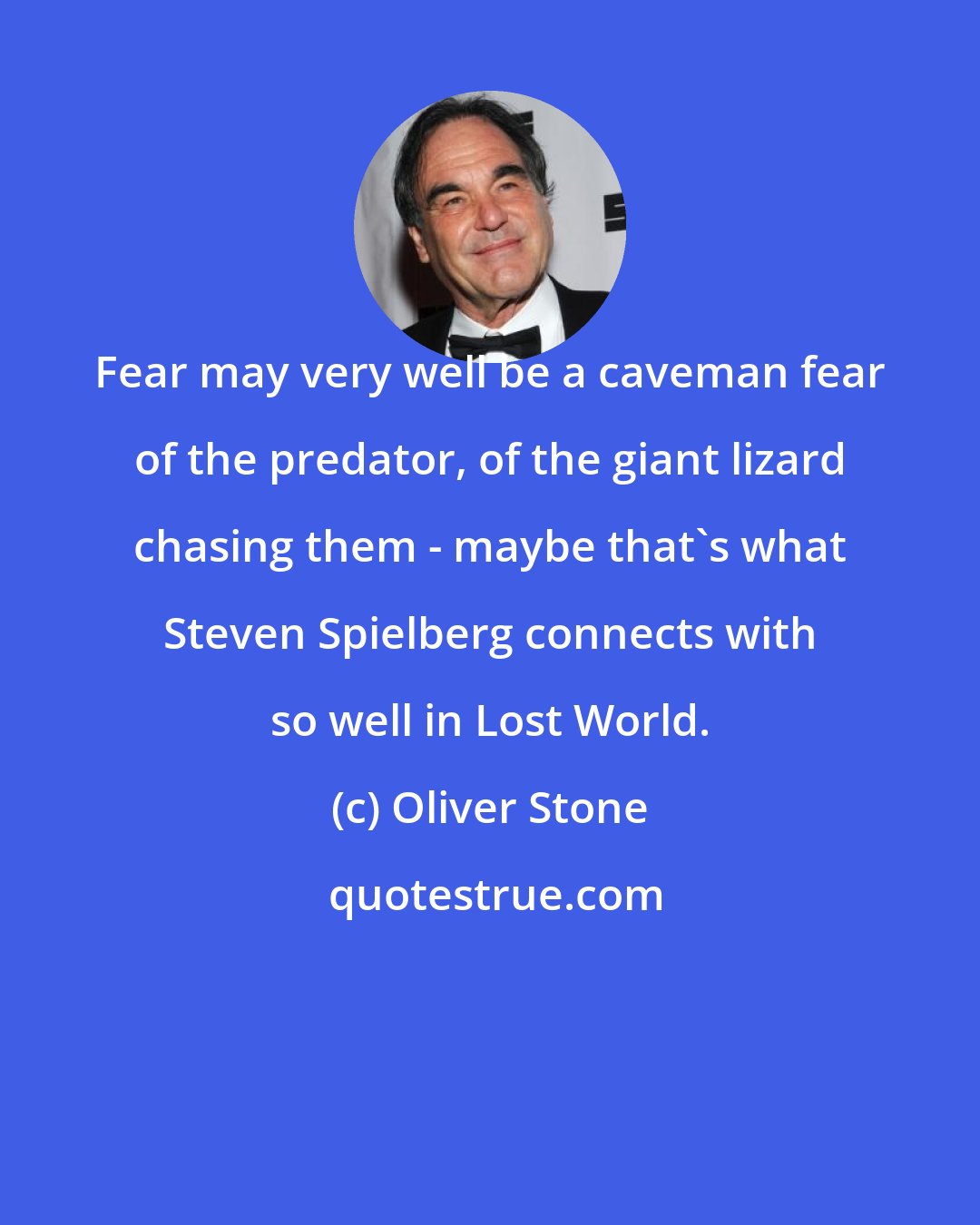 Oliver Stone: Fear may very well be a caveman fear of the predator, of the giant lizard chasing them - maybe that's what Steven Spielberg connects with so well in Lost World.