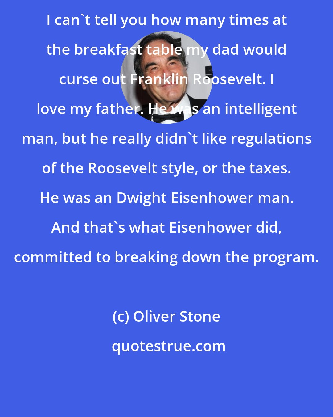 Oliver Stone: I can't tell you how many times at the breakfast table my dad would curse out Franklin Roosevelt. I love my father. He was an intelligent man, but he really didn't like regulations of the Roosevelt style, or the taxes. He was an Dwight Eisenhower man. And that's what Eisenhower did, committed to breaking down the program.