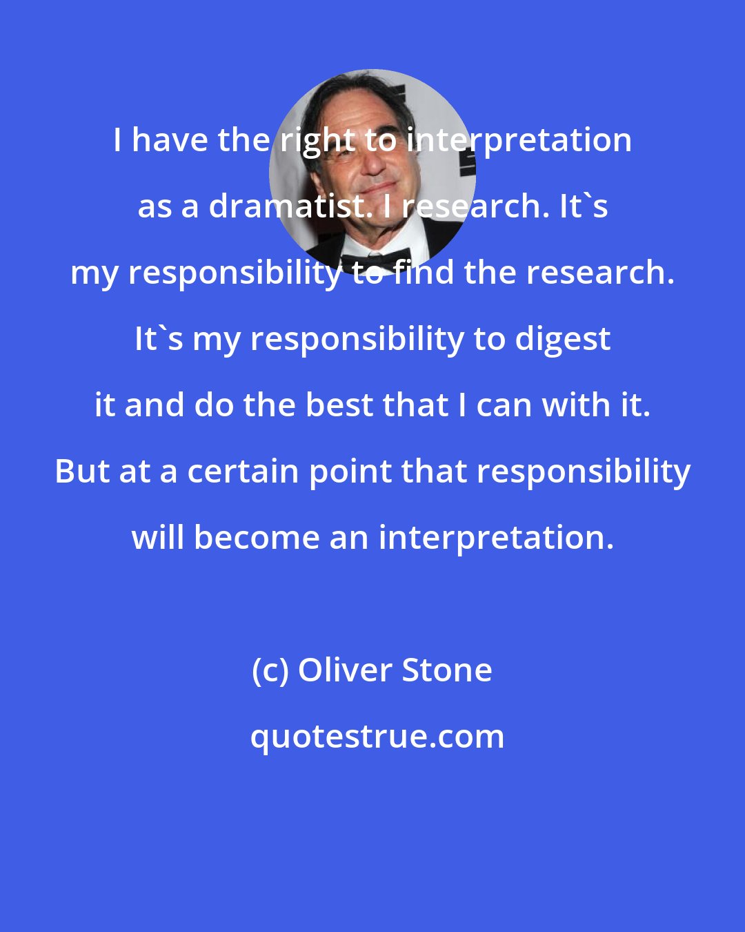 Oliver Stone: I have the right to interpretation as a dramatist. I research. It's my responsibility to find the research. It's my responsibility to digest it and do the best that I can with it. But at a certain point that responsibility will become an interpretation.