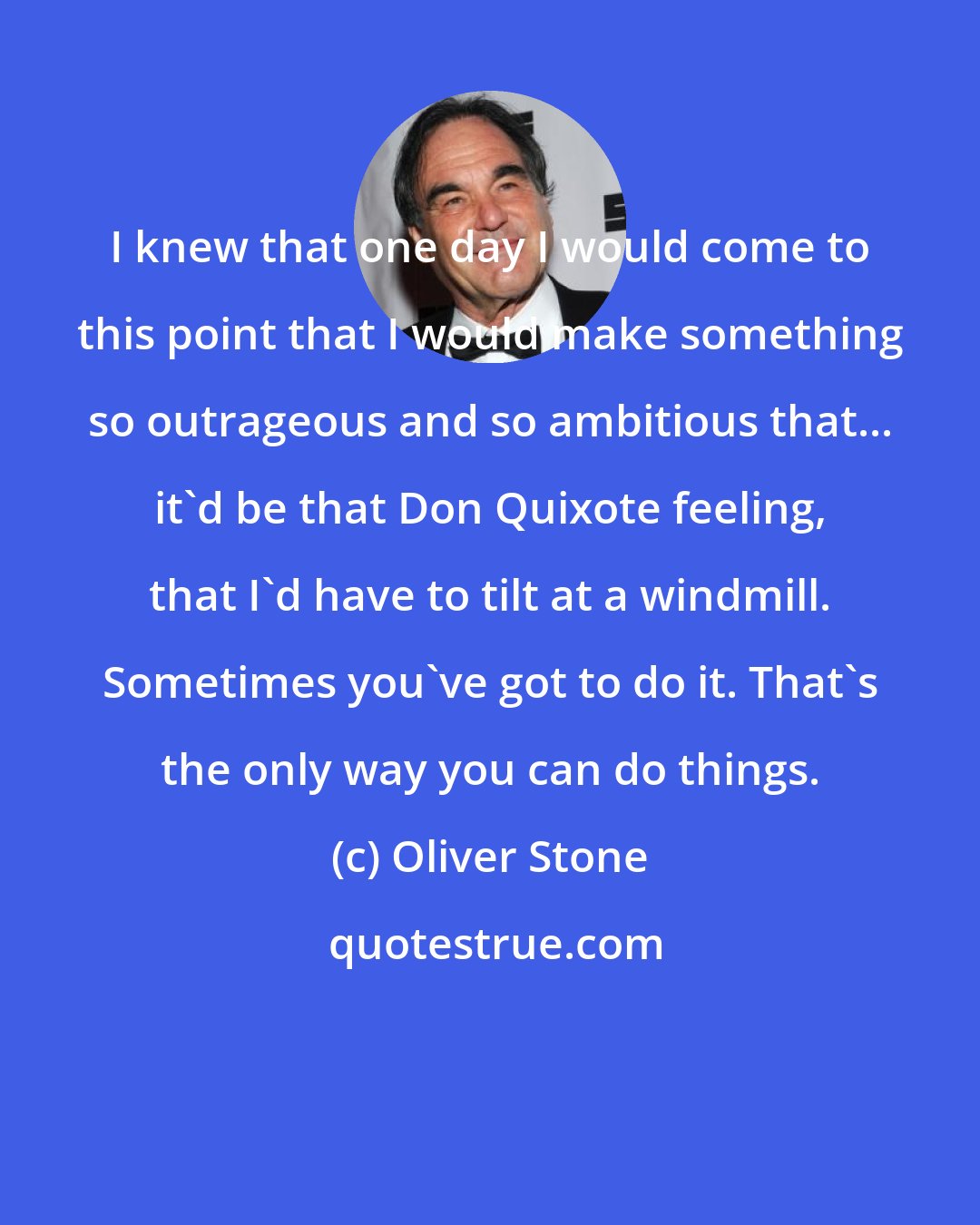 Oliver Stone: I knew that one day I would come to this point that I would make something so outrageous and so ambitious that... it'd be that Don Quixote feeling, that I'd have to tilt at a windmill. Sometimes you've got to do it. That's the only way you can do things.