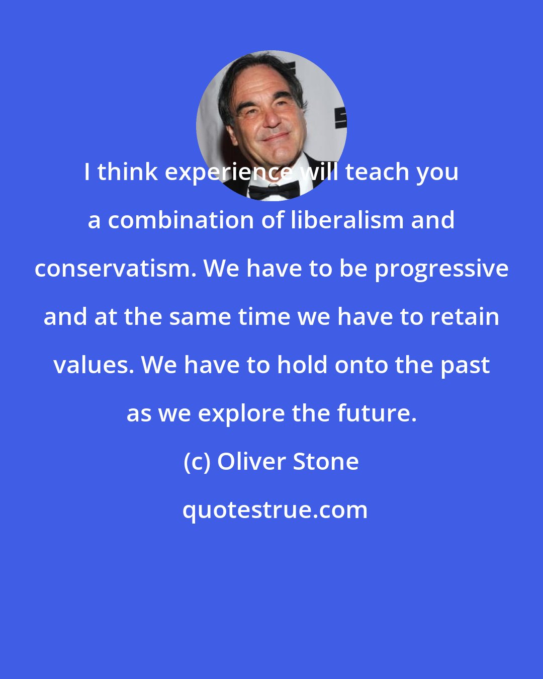 Oliver Stone: I think experience will teach you a combination of liberalism and conservatism. We have to be progressive and at the same time we have to retain values. We have to hold onto the past as we explore the future.