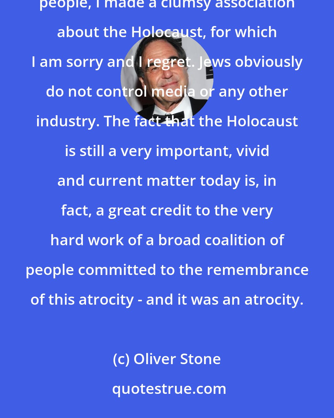 Oliver Stone: In trying to make a broader historical point about the range of atrocities the Germans committed against many people, I made a clumsy association about the Holocaust, for which I am sorry and I regret. Jews obviously do not control media or any other industry. The fact that the Holocaust is still a very important, vivid and current matter today is, in fact, a great credit to the very hard work of a broad coalition of people committed to the remembrance of this atrocity - and it was an atrocity.