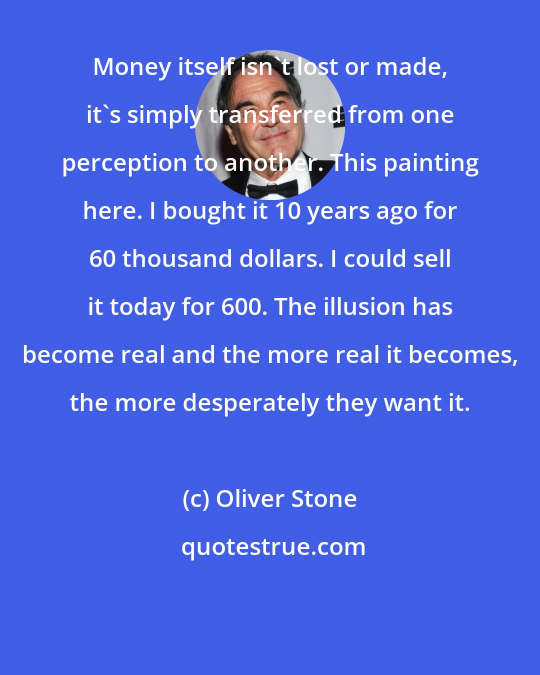 Oliver Stone: Money itself isn't lost or made, it's simply transferred from one perception to another. This painting here. I bought it 10 years ago for 60 thousand dollars. I could sell it today for 600. The illusion has become real and the more real it becomes, the more desperately they want it.